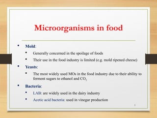 5
 Mold:
 Generally concerned in the spoilage of foods
 Their use in the food industry is limited (e.g. mold ripened cheese)
 Yeasts:
 The most widely used MOs in the food industry due to their ability to
ferment sugars to ethanol and CO2
 Bacteria:
 LAB: are widely used in the dairy industry
 Acetic acid bacteria: used in vinegar production
Microorganisms in food
 