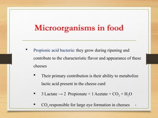 6
 Propionic acid bacteria: they grow during ripening and
contribute to the characteristic flavor and appearance of these
cheeses
 Their primary contribution is their ability to metabolize
lactic acid present in the cheese curd
 3 Lactate → 2 Propionate + 1Acetate + CO2 + H2O
 CO2 responsible for large eye formation in cheeses
Microorganisms in food
 