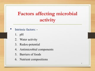 8
 Intrinsic factors: -
1. pH
2. Water activity
3. Redox-potential
4. Antimicrobial components
5. Barriers of foods
6. Nutrient compositions
Factors affecting microbial
activity
 