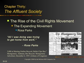 Copyright ©2004 by the McGraw-Hill Companies, Inc.
30-32
 The Rise of the Civil Rights Movement
 The Expanding Movement
 Rosa Parks
5,000 at Meeting Outline Boycott; Bullet Clips Bus."
Montgomery, Alabama, Bus Boycott. Montgomery
Advertiser, December 6, 1955. (Library of Congress)
Chapter Thirty:
The Affluent Society
“All I was doing was trying
to get home from work.”
- Rosa Parks
 