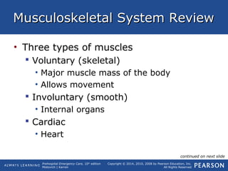 Prehospital Emergency Care, 10th
edition
Mistovich | Karren
Copyright © 2014, 2010, 2008 by Pearson Education, Inc.
All Rights Reserved
Musculoskeletal System ReviewMusculoskeletal System Review
• Three types of muscles
 Voluntary (skeletal)
• Major muscle mass of the body
• Allows movement
 Involuntary (smooth)
• Internal organs
 Cardiac
• Heart
continued on next slide
 