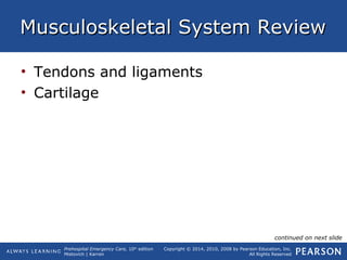 Prehospital Emergency Care, 10th
edition
Mistovich | Karren
Copyright © 2014, 2010, 2008 by Pearson Education, Inc.
All Rights Reserved
Musculoskeletal System ReviewMusculoskeletal System Review
• Tendons and ligaments
• Cartilage
continued on next slide
 