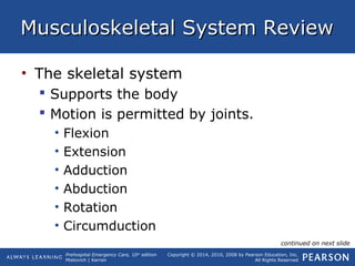 Prehospital Emergency Care, 10th
edition
Mistovich | Karren
Copyright © 2014, 2010, 2008 by Pearson Education, Inc.
All Rights Reserved
Musculoskeletal System ReviewMusculoskeletal System Review
• The skeletal system
 Supports the body
 Motion is permitted by joints.
• Flexion
• Extension
• Adduction
• Abduction
• Rotation
• Circumduction
continued on next slide
 