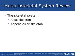 Prehospital Emergency Care, 10th
edition
Mistovich | Karren
Copyright © 2014, 2010, 2008 by Pearson Education, Inc.
All Rights Reserved
Musculoskeletal System ReviewMusculoskeletal System Review
• The skeletal system
 Axial skeleton
 Appendicular skeleton
 