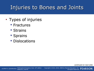 Prehospital Emergency Care, 10th
edition
Mistovich | Karren
Copyright © 2014, 2010, 2008 by Pearson Education, Inc.
All Rights Reserved
Injuries to Bones and JointsInjuries to Bones and Joints
• Types of injuries
 Fractures
 Strains
 Sprains
 Dislocations
continued on next slide
 