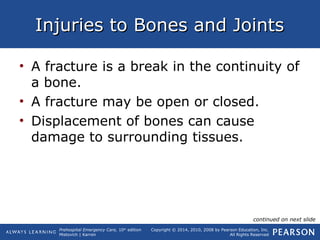 Prehospital Emergency Care, 10th
edition
Mistovich | Karren
Copyright © 2014, 2010, 2008 by Pearson Education, Inc.
All Rights Reserved
Injuries to Bones and JointsInjuries to Bones and Joints
• A fracture is a break in the continuity of
a bone.
• A fracture may be open or closed.
• Displacement of bones can cause
damage to surrounding tissues.
continued on next slide
 