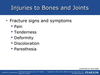 Prehospital Emergency Care, 10th
edition
Mistovich | Karren
Copyright © 2014, 2010, 2008 by Pearson Education, Inc.
All Rights Reserved
Injuries to Bones and JointsInjuries to Bones and Joints
• Fracture signs and symptoms
 Pain
 Tenderness
 Deformity
 Discoloration
 Paresthesia
continued on next slide
 