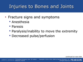 Prehospital Emergency Care, 10th
edition
Mistovich | Karren
Copyright © 2014, 2010, 2008 by Pearson Education, Inc.
All Rights Reserved
Injuries to Bones and JointsInjuries to Bones and Joints
• Fracture signs and symptoms
 Anesthesia
 Paresis
 Paralysis/inability to move the extremity
 Decreased pulse/perfusion
continued on next slide
 