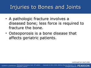 Prehospital Emergency Care, 10th
edition
Mistovich | Karren
Copyright © 2014, 2010, 2008 by Pearson Education, Inc.
All Rights Reserved
Injuries to Bones and JointsInjuries to Bones and Joints
• A pathologic fracture involves a
diseased bone; less force is required to
fracture the bone.
• Osteoporosis is a bone disease that
affects geriatric patients.
continued on next slide
 
