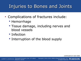 Prehospital Emergency Care, 10th
edition
Mistovich | Karren
Copyright © 2014, 2010, 2008 by Pearson Education, Inc.
All Rights Reserved
Injuries to Bones and JointsInjuries to Bones and Joints
• Complications of fractures include:
 Hemorrhage
 Tissue damage, including nerves and
blood vessels
 Infection
 Interruption of the blood supply
continued on next slide
 
