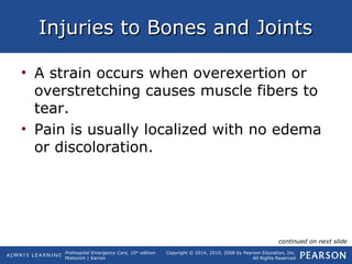 Prehospital Emergency Care, 10th
edition
Mistovich | Karren
Copyright © 2014, 2010, 2008 by Pearson Education, Inc.
All Rights Reserved
Injuries to Bones and JointsInjuries to Bones and Joints
• A strain occurs when overexertion or
overstretching causes muscle fibers to
tear.
• Pain is usually localized with no edema
or discoloration.
continued on next slide
 