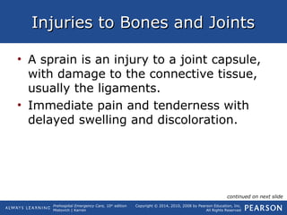Prehospital Emergency Care, 10th
edition
Mistovich | Karren
Copyright © 2014, 2010, 2008 by Pearson Education, Inc.
All Rights Reserved
Injuries to Bones and JointsInjuries to Bones and Joints
• A sprain is an injury to a joint capsule,
with damage to the connective tissue,
usually the ligaments.
• Immediate pain and tenderness with
delayed swelling and discoloration.
continued on next slide
 