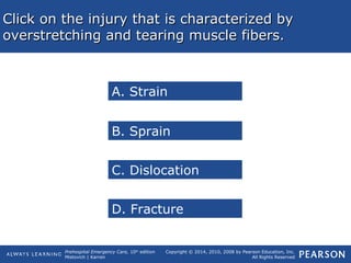 Prehospital Emergency Care, 10th
edition
Mistovich | Karren
Copyright © 2014, 2010, 2008 by Pearson Education, Inc.
All Rights Reserved
Click on the injury that is characterized byClick on the injury that is characterized by
overstretching and tearing muscle fibers.overstretching and tearing muscle fibers.
A. Strain
B. Sprain
C. Dislocation
D. Fracture
 