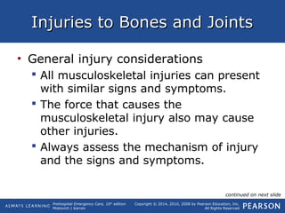 Prehospital Emergency Care, 10th
edition
Mistovich | Karren
Copyright © 2014, 2010, 2008 by Pearson Education, Inc.
All Rights Reserved
Injuries to Bones and JointsInjuries to Bones and Joints
• General injury considerations
 All musculoskeletal injuries can present
with similar signs and symptoms.
 The force that causes the
musculoskeletal injury also may cause
other injuries.
 Always assess the mechanism of injury
and the signs and symptoms.
continued on next slide
 
