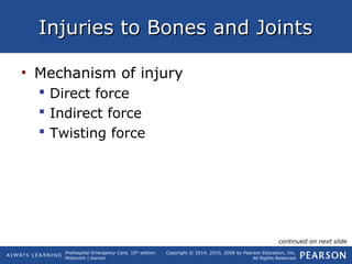 Prehospital Emergency Care, 10th
edition
Mistovich | Karren
Copyright © 2014, 2010, 2008 by Pearson Education, Inc.
All Rights Reserved
Injuries to Bones and JointsInjuries to Bones and Joints
• Mechanism of injury
 Direct force
 Indirect force
 Twisting force
continued on next slide
 