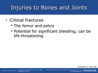 Prehospital Emergency Care, 10th
edition
Mistovich | Karren
Copyright © 2014, 2010, 2008 by Pearson Education, Inc.
All Rights Reserved
Injuries to Bones and JointsInjuries to Bones and Joints
• Critical fractures
 The femur and pelvis
 Potential for significant bleeding; can be
life-threatening
continued on next slide
 