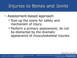 Prehospital Emergency Care, 10th
edition
Mistovich | Karren
Copyright © 2014, 2010, 2008 by Pearson Education, Inc.
All Rights Reserved
Injuries to Bones and JointsInjuries to Bones and Joints
• Assessment-based approach
 Size-up the scene for safety and
mechanism of injury.
 Perform a primary assessment; do not
be distracted by the dramatic
appearance of musculoskeletal injuries.
continued on next slide
 