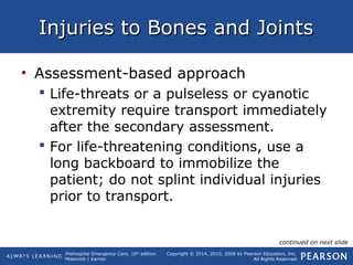 Prehospital Emergency Care, 10th
edition
Mistovich | Karren
Copyright © 2014, 2010, 2008 by Pearson Education, Inc.
All Rights Reserved
Injuries to Bones and JointsInjuries to Bones and Joints
• Assessment-based approach
 Life-threats or a pulseless or cyanotic
extremity require transport immediately
after the secondary assessment.
 For life-threatening conditions, use a
long backboard to immobilize the
patient; do not splint individual injuries
prior to transport.
continued on next slide
 