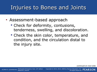 Prehospital Emergency Care, 10th
edition
Mistovich | Karren
Copyright © 2014, 2010, 2008 by Pearson Education, Inc.
All Rights Reserved
Injuries to Bones and JointsInjuries to Bones and Joints
• Assessment-based approach
 Check for deformity, contusions,
tenderness, swelling, and discoloration.
 Check the skin color, temperature, and
condition, and the circulation distal to
the injury site.
continued on next slide
 