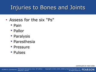 Prehospital Emergency Care, 10th
edition
Mistovich | Karren
Copyright © 2014, 2010, 2008 by Pearson Education, Inc.
All Rights Reserved
Injuries to Bones and JointsInjuries to Bones and Joints
• Assess for the six "Ps"
 Pain
 Pallor
 Paralysis
 Paresthesia
 Pressure
 Pulses
continued on next slide
 