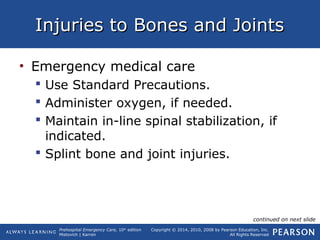 Prehospital Emergency Care, 10th
edition
Mistovich | Karren
Copyright © 2014, 2010, 2008 by Pearson Education, Inc.
All Rights Reserved
Injuries to Bones and JointsInjuries to Bones and Joints
• Emergency medical care
 Use Standard Precautions.
 Administer oxygen, if needed.
 Maintain in-line spinal stabilization, if
indicated.
 Splint bone and joint injuries.
continued on next slide
 