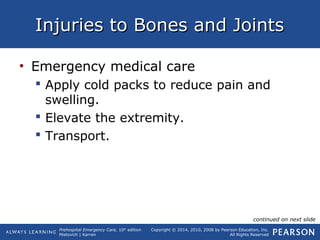 Prehospital Emergency Care, 10th
edition
Mistovich | Karren
Copyright © 2014, 2010, 2008 by Pearson Education, Inc.
All Rights Reserved
Injuries to Bones and JointsInjuries to Bones and Joints
• Emergency medical care
 Apply cold packs to reduce pain and
swelling.
 Elevate the extremity.
 Transport.
continued on next slide
 