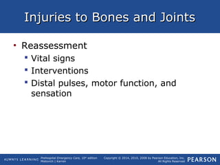 Prehospital Emergency Care, 10th
edition
Mistovich | Karren
Copyright © 2014, 2010, 2008 by Pearson Education, Inc.
All Rights Reserved
Injuries to Bones and JointsInjuries to Bones and Joints
• Reassessment
 Vital signs
 Interventions
 Distal pulses, motor function, and
sensation
 