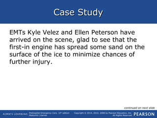Prehospital Emergency Care, 10th
edition
Mistovich | Karren
Copyright © 2014, 2010, 2008 by Pearson Education, Inc.
All Rights Reserved
Case StudyCase Study
EMTs Kyle Velez and Ellen Peterson have
arrived on the scene, glad to see that the
first-in engine has spread some sand on the
surface of the ice to minimize chances of
further injury.
continued on next slide
 