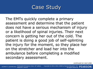 Prehospital Emergency Care, 10th
edition
Mistovich | Karren
Copyright © 2014, 2010, 2008 by Pearson Education, Inc.
All Rights Reserved
Case StudyCase Study
The EMTs quickly complete a primary
assessment and determine that the patient
does not have a serious mechanism of injury
or a likelihood of spinal injuries. Their next
concern is getting her out of the cold. The
patient is doing a good job of self-splinting
the injury for the moment, so they place her
on the stretcher and load her into the
ambulance before completing a modified
secondary assessment.
continued on next slide
 