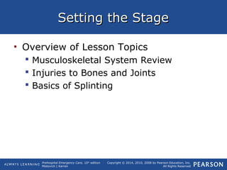 Prehospital Emergency Care, 10th
edition
Mistovich | Karren
Copyright © 2014, 2010, 2008 by Pearson Education, Inc.
All Rights Reserved
Setting the StageSetting the Stage
• Overview of Lesson Topics
 Musculoskeletal System Review
 Injuries to Bones and Joints
 Basics of Splinting
 