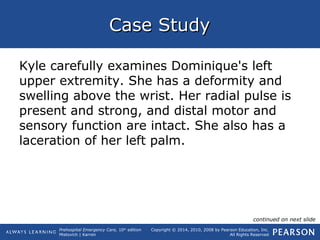 Prehospital Emergency Care, 10th
edition
Mistovich | Karren
Copyright © 2014, 2010, 2008 by Pearson Education, Inc.
All Rights Reserved
Case StudyCase Study
Kyle carefully examines Dominique's left
upper extremity. She has a deformity and
swelling above the wrist. Her radial pulse is
present and strong, and distal motor and
sensory function are intact. She also has a
laceration of her left palm.
continued on next slide
 