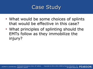 Prehospital Emergency Care, 10th
edition
Mistovich | Karren
Copyright © 2014, 2010, 2008 by Pearson Education, Inc.
All Rights Reserved
Case StudyCase Study
• What would be some choices of splints
that would be effective in this case?
• What principles of splinting should the
EMTs follow as they immobilize the
injury?
 