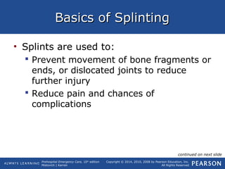 Prehospital Emergency Care, 10th
edition
Mistovich | Karren
Copyright © 2014, 2010, 2008 by Pearson Education, Inc.
All Rights Reserved
Basics of SplintingBasics of Splinting
• Splints are used to:
 Prevent movement of bone fragments or
ends, or dislocated joints to reduce
further injury
 Reduce pain and chances of
complications
continued on next slide
 