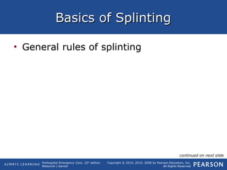 Prehospital Emergency Care, 10th
edition
Mistovich | Karren
Copyright © 2014, 2010, 2008 by Pearson Education, Inc.
All Rights Reserved
Basics of SplintingBasics of Splinting
• General rules of splinting
continued on next slide
 