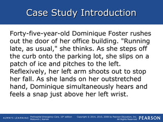 Prehospital Emergency Care, 10th
edition
Mistovich | Karren
Copyright © 2014, 2010, 2008 by Pearson Education, Inc.
All Rights Reserved
Case Study IntroductionCase Study Introduction
Forty-five-year-old Dominique Foster rushes
out the door of her office building. "Running
late, as usual," she thinks. As she steps off
the curb onto the parking lot, she slips on a
patch of ice and pitches to the left.
Reflexively, her left arm shoots out to stop
her fall. As she lands on her outstretched
hand, Dominique simultaneously hears and
feels a snap just above her left wrist.
 