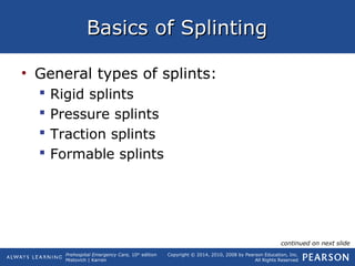 Prehospital Emergency Care, 10th
edition
Mistovich | Karren
Copyright © 2014, 2010, 2008 by Pearson Education, Inc.
All Rights Reserved
Basics of SplintingBasics of Splinting
• General types of splints:
 Rigid splints
 Pressure splints
 Traction splints
 Formable splints
continued on next slide
 