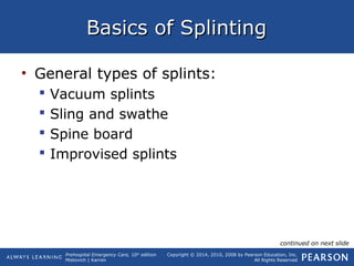 Prehospital Emergency Care, 10th
edition
Mistovich | Karren
Copyright © 2014, 2010, 2008 by Pearson Education, Inc.
All Rights Reserved
Basics of SplintingBasics of Splinting
• General types of splints:
 Vacuum splints
 Sling and swathe
 Spine board
 Improvised splints
continued on next slide
 