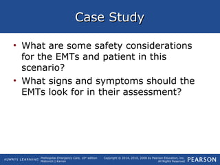 Prehospital Emergency Care, 10th
edition
Mistovich | Karren
Copyright © 2014, 2010, 2008 by Pearson Education, Inc.
All Rights Reserved
Case StudyCase Study
• What are some safety considerations
for the EMTs and patient in this
scenario?
• What signs and symptoms should the
EMTs look for in their assessment?
 