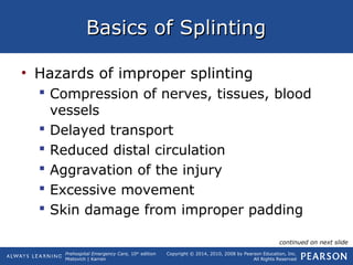 Prehospital Emergency Care, 10th
edition
Mistovich | Karren
Copyright © 2014, 2010, 2008 by Pearson Education, Inc.
All Rights Reserved
Basics of SplintingBasics of Splinting
• Hazards of improper splinting
 Compression of nerves, tissues, blood
vessels
 Delayed transport
 Reduced distal circulation
 Aggravation of the injury
 Excessive movement
 Skin damage from improper padding
continued on next slide
 