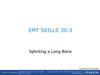 Prehospital Emergency Care, 10th
edition
Mistovich | Karren
Copyright © 2014, 2010, 2008 by Pearson Education, Inc.
All Rights Reserved
EMT SKILLS 30-3
Splinting a Long Bone
continued on next slide
 