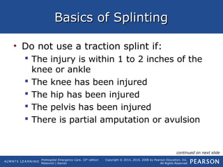 Prehospital Emergency Care, 10th
edition
Mistovich | Karren
Copyright © 2014, 2010, 2008 by Pearson Education, Inc.
All Rights Reserved
Basics of SplintingBasics of Splinting
• Do not use a traction splint if:
 The injury is within 1 to 2 inches of the
knee or ankle
 The knee has been injured
 The hip has been injured
 The pelvis has been injured
 There is partial amputation or avulsion
continued on next slide
 