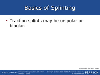 Prehospital Emergency Care, 10th
edition
Mistovich | Karren
Copyright © 2014, 2010, 2008 by Pearson Education, Inc.
All Rights Reserved
Basics of SplintingBasics of Splinting
• Traction splints may be unipolar or
bipolar.
continued on next slide
 