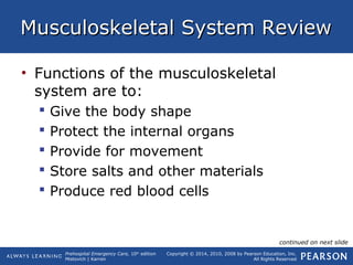 Prehospital Emergency Care, 10th
edition
Mistovich | Karren
Copyright © 2014, 2010, 2008 by Pearson Education, Inc.
All Rights Reserved
Musculoskeletal System ReviewMusculoskeletal System Review
• Functions of the musculoskeletal
system are to:
 Give the body shape
 Protect the internal organs
 Provide for movement
 Store salts and other materials
 Produce red blood cells
continued on next slide
 
