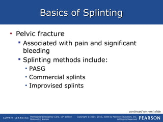 Prehospital Emergency Care, 10th
edition
Mistovich | Karren
Copyright © 2014, 2010, 2008 by Pearson Education, Inc.
All Rights Reserved
Basics of SplintingBasics of Splinting
• Pelvic fracture
 Associated with pain and significant
bleeding
 Splinting methods include:
• PASG
• Commercial splints
• Improvised splints
continued on next slide
 
