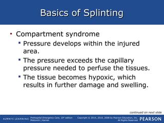 Prehospital Emergency Care, 10th
edition
Mistovich | Karren
Copyright © 2014, 2010, 2008 by Pearson Education, Inc.
All Rights Reserved
Basics of SplintingBasics of Splinting
• Compartment syndrome
 Pressure develops within the injured
area.
 The pressure exceeds the capillary
pressure needed to perfuse the tissues.
 The tissue becomes hypoxic, which
results in further damage and swelling.
continued on next slide
 