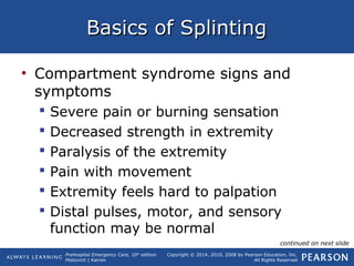 Prehospital Emergency Care, 10th
edition
Mistovich | Karren
Copyright © 2014, 2010, 2008 by Pearson Education, Inc.
All Rights Reserved
Basics of SplintingBasics of Splinting
• Compartment syndrome signs and
symptoms
 Severe pain or burning sensation
 Decreased strength in extremity
 Paralysis of the extremity
 Pain with movement
 Extremity feels hard to palpation
 Distal pulses, motor, and sensory
function may be normal
continued on next slide
 