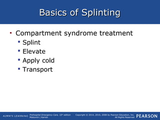 Prehospital Emergency Care, 10th
edition
Mistovich | Karren
Copyright © 2014, 2010, 2008 by Pearson Education, Inc.
All Rights Reserved
Basics of SplintingBasics of Splinting
• Compartment syndrome treatment
 Splint
 Elevate
 Apply cold
 Transport
 