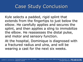 Prehospital Emergency Care, 10th
edition
Mistovich | Karren
Copyright © 2014, 2010, 2008 by Pearson Education, Inc.
All Rights Reserved
Case Study ConclusionCase Study Conclusion
Kyle selects a padded, rigid splint that
extends from the fingertips to just below the
elbow. He carefully applies and secures the
splint, and then applies a sling to immobilize
the elbow. He reassesses the distal pulse,
and motor and sensory function.
At the hospital, Dominique is diagnosed with
a fractured radius and ulna, and will be
wearing a cast for the next six weeks.
 