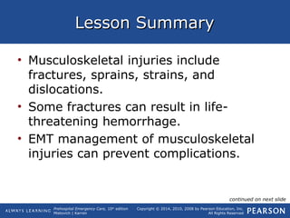 Prehospital Emergency Care, 10th
edition
Mistovich | Karren
Copyright © 2014, 2010, 2008 by Pearson Education, Inc.
All Rights Reserved
Lesson SummaryLesson Summary
• Musculoskeletal injuries include
fractures, sprains, strains, and
dislocations.
• Some fractures can result in life-
threatening hemorrhage.
• EMT management of musculoskeletal
injuries can prevent complications.
continued on next slide
 