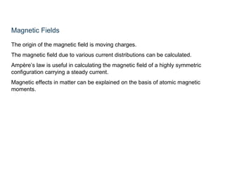 Magnetic Fields
The origin of the magnetic field is moving charges.
The magnetic field due to various current distributions can be calculated.
Ampère’s law is useful in calculating the magnetic field of a highly symmetric
configuration carrying a steady current.
Magnetic effects in matter can be explained on the basis of atomic magnetic
moments.
 